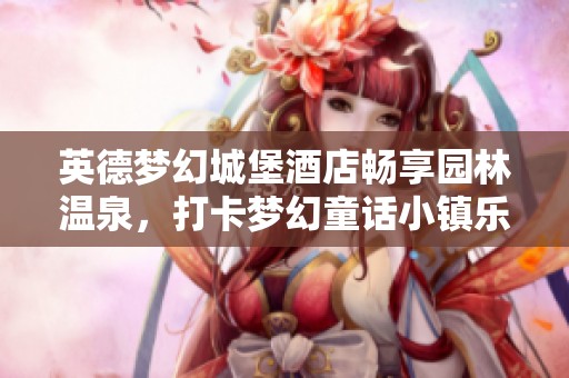 英德梦幻城堡酒店畅享园林温泉，打卡梦幻童话小镇乐趣无穷
