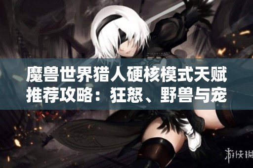 魔兽世界猎人硬核模式天赋推荐攻略：狂怒、野兽与宠物选择指南
