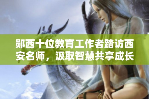 郧西十位教育工作者踏访西安名师，汲取智慧共享成长之旅