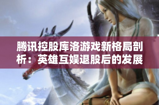 腾讯控股库洛游戏新格局剖析：英雄互娱退股后的发展前景探讨