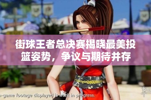 街球王者总决赛揭晓最美投篮姿势，争议与期待并存