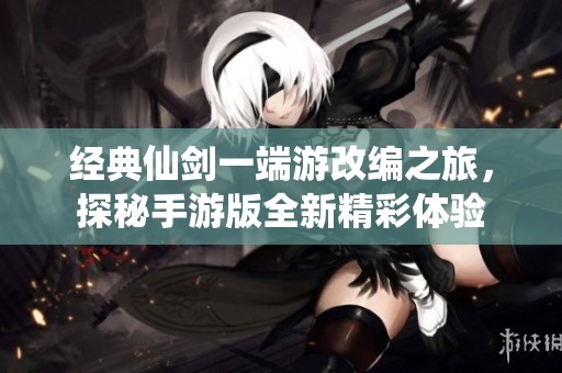 经典仙剑一端游改编之旅，探秘手游版全新精彩体验