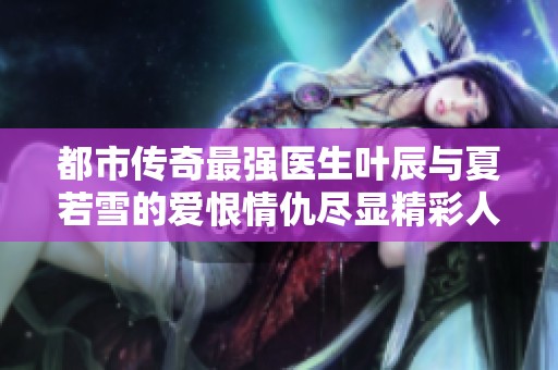 都市传奇最强医生叶辰与夏若雪的爱恨情仇尽显精彩人生