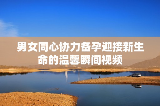 男女同心协力备孕迎接新生命的温馨瞬间视频