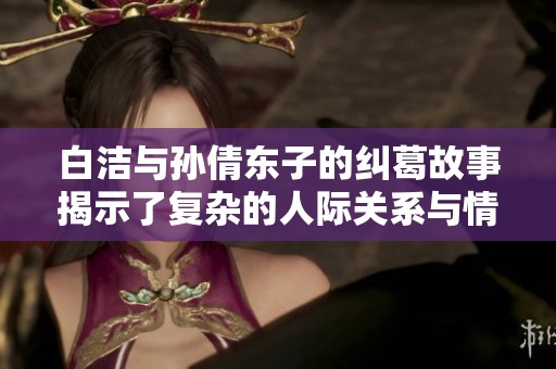 白洁与孙倩东子的纠葛故事揭示了复杂的人际关系与情感波动