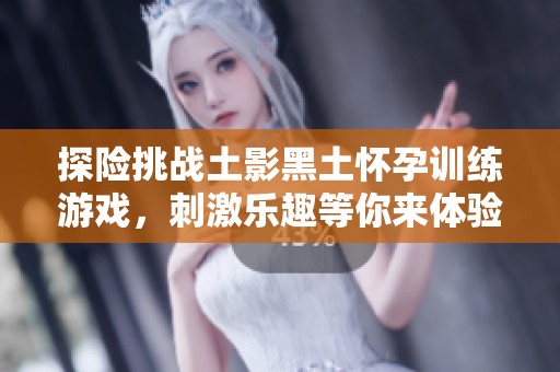探险挑战土影黑土怀孕训练游戏，刺激乐趣等你来体验