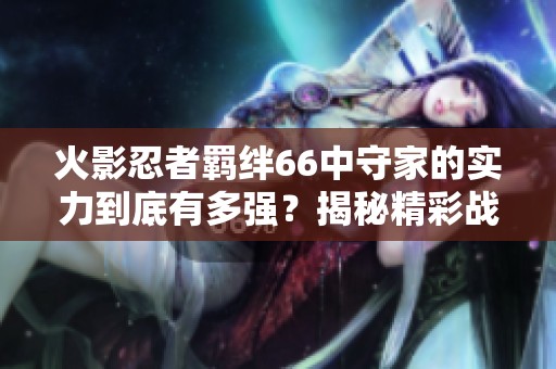 火影忍者羁绊66中守家的实力到底有多强？揭秘精彩战斗细节