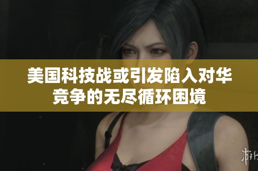 美国科技战或引发陷入对华竞争的无尽循环困境
