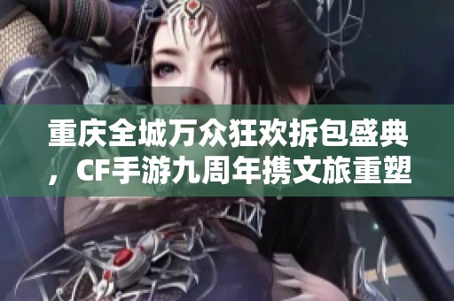 重庆全城万众狂欢拆包盛典，CF手游九周年携文旅重塑梦幻新篇章