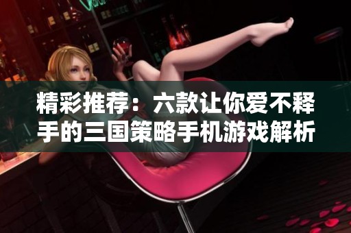 精彩推荐：六款让你爱不释手的三国策略手机游戏解析