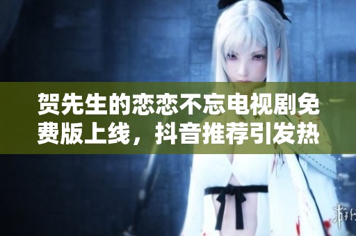 贺先生的恋恋不忘电视剧免费版上线，抖音推荐引发热议