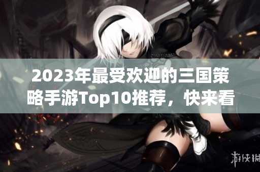2023年最受欢迎的三国策略手游Top10推荐，快来看看吧