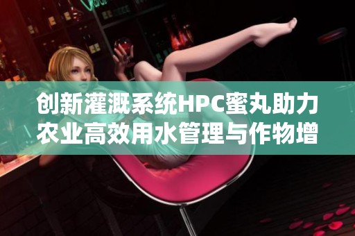 创新灌溉系统HPC蜜丸助力农业高效用水管理与作物增产