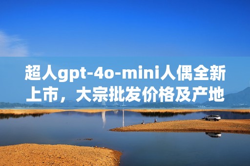 超人gpt-4o-mini人偶全新上市，大宗批发价格及产地详解
