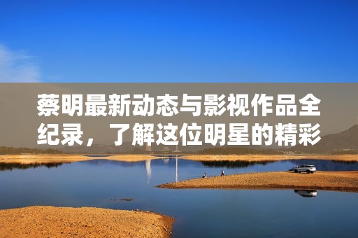 蔡明最新动态与影视作品全纪录，了解这位明星的精彩人生与演艺经历