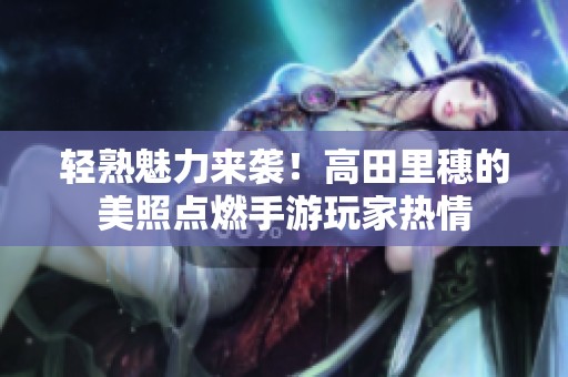轻熟魅力来袭！高田里穗的美照点燃手游玩家热情