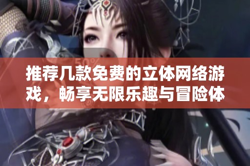 推荐几款免费的立体网络游戏，畅享无限乐趣与冒险体验