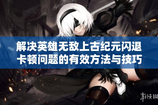 解决英雄无敌上古纪元闪退卡顿问题的有效方法与技巧