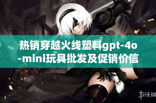 热销穿越火线塑料gpt-4o-mini玩具批发及促销价信息大揭秘