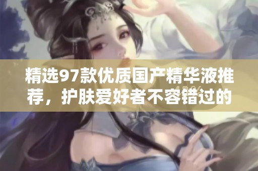 精选97款优质国产精华液推荐，护肤爱好者不容错过的选择