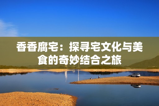 香香腐宅：探寻宅文化与美食的奇妙结合之旅
