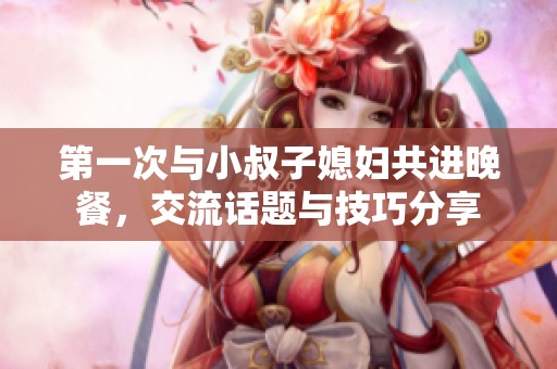 第一次与小叔子媳妇共进晚餐，交流话题与技巧分享