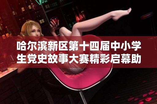 哈尔滨新区第十四届中小学生党史故事大赛精彩启幕助力德育教育