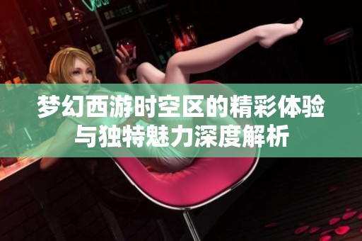 梦幻西游时空区的精彩体验与独特魅力深度解析