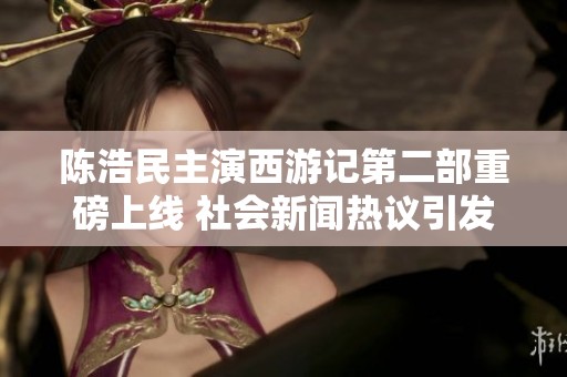 陈浩民主演西游记第二部重磅上线 社会新闻热议引发关注