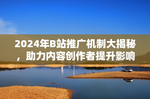 2024年B站推广机制大揭秘，助力内容创作者提升影响力