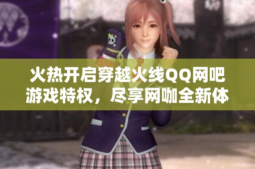 火热开启穿越火线QQ网吧游戏特权，尽享网咖全新体验与奖励