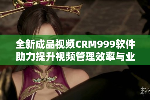 全新成品视频CRM999软件助力提升视频管理效率与业务发展