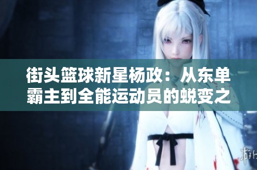 街头篮球新星杨政：从东单霸主到全能运动员的蜕变之旅