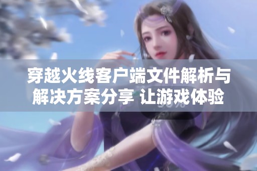 穿越火线客户端文件解析与解决方案分享 让游戏体验更流畅
