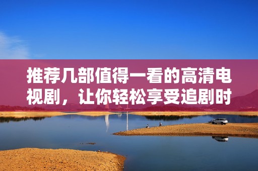 推荐几部值得一看的高清电视剧，让你轻松享受追剧时光