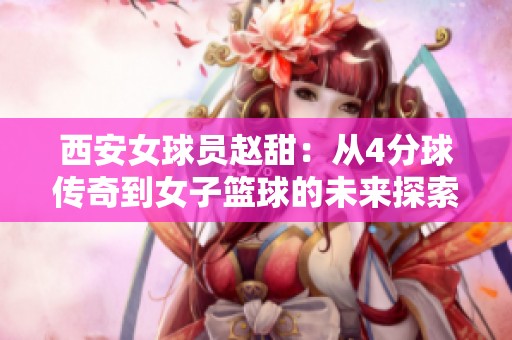 西安女球员赵甜：从4分球传奇到女子篮球的未来探索