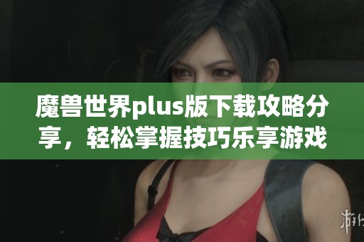 魔兽世界plus版下载攻略分享，轻松掌握技巧乐享游戏旅程