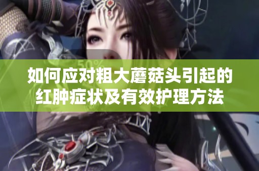 如何应对粗大蘑菇头引起的红肿症状及有效护理方法