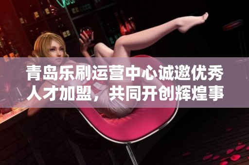 青岛乐刷运营中心诚邀优秀人才加盟，共同开创辉煌事业新篇章！