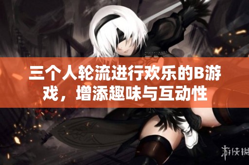 三个人轮流进行欢乐的B游戏，增添趣味与互动性