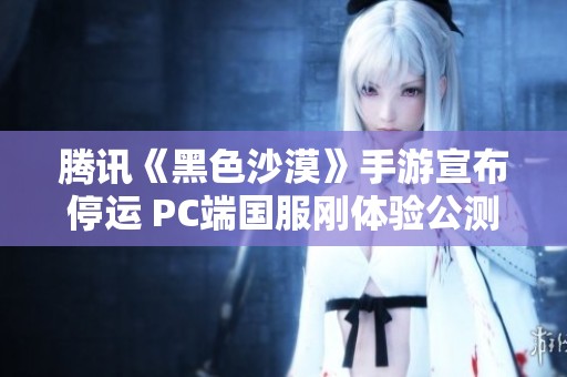 腾讯《黑色沙漠》手游宣布停运 PC端国服刚体验公测不久