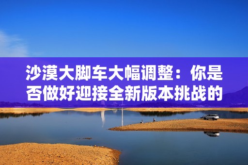 沙漠大脚车大幅调整：你是否做好迎接全新版本挑战的准备？