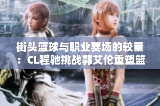 街头篮球与职业赛场的较量：CL程驰挑战郭艾伦重塑篮球格局