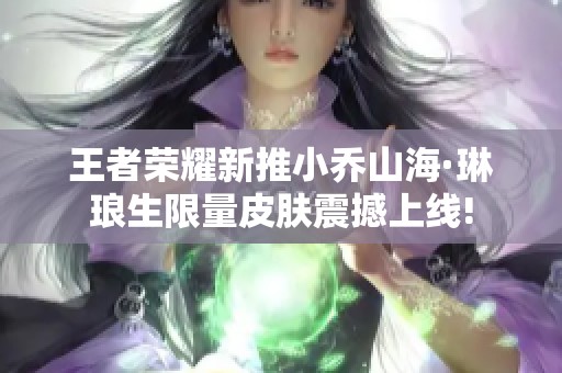 王者荣耀新推小乔山海·琳琅生限量皮肤震撼上线!