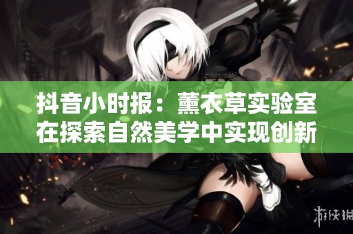 抖音小时报：薰衣草实验室在探索自然美学中实现创新与发现