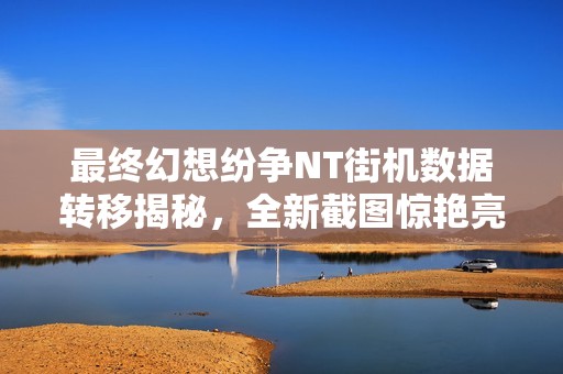 最终幻想纷争NT街机数据转移揭秘，全新截图惊艳亮相！