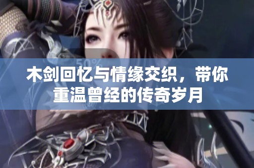 木剑回忆与情缘交织，带你重温曾经的传奇岁月