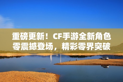 重磅更新！CF手游全新角色零震撼登场，精彩零界突破活动即将开启！