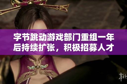字节跳动游戏部门重组一年后持续扩张，积极招募人才并推进自研项目发展