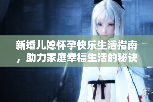 新婚儿媳怀孕快乐生活指南，助力家庭幸福生活的秘诀大揭秘